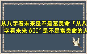 从八字看未来是不是富贵命「从八字看未来 🌲 是不是富贵命的人」